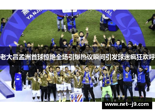 老大吕孟洲首球惊艳全场引爆热议瞬间引发球迷疯狂欢呼