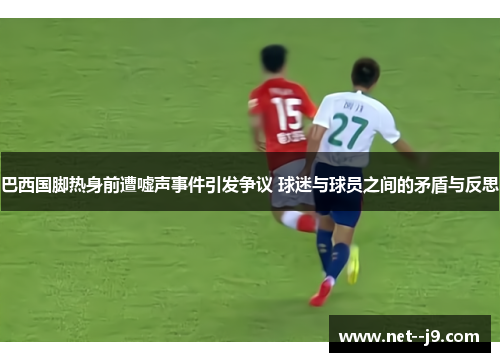 巴西国脚热身前遭嘘声事件引发争议 球迷与球员之间的矛盾与反思