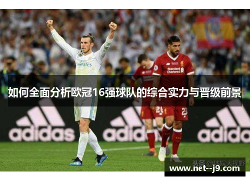 如何全面分析欧冠16强球队的综合实力与晋级前景