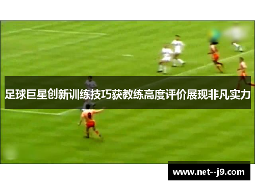 足球巨星创新训练技巧获教练高度评价展现非凡实力