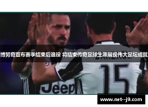 博努奇宣布赛季结束后退役 将结束传奇足球生涯展现伟大足坛成就